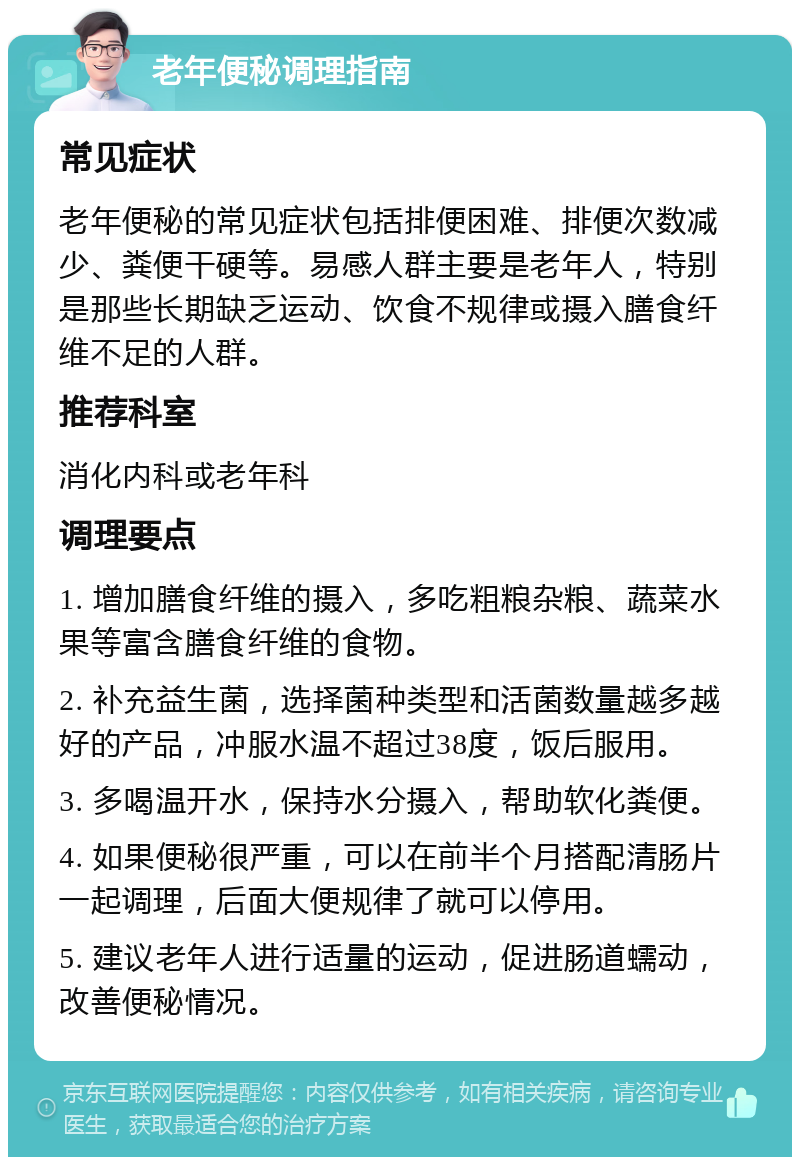 老年便秘调理指南 常见症状 老年便秘的常见症状包括排便困难、排便次数减少、粪便干硬等。易感人群主要是老年人，特别是那些长期缺乏运动、饮食不规律或摄入膳食纤维不足的人群。 推荐科室 消化内科或老年科 调理要点 1. 增加膳食纤维的摄入，多吃粗粮杂粮、蔬菜水果等富含膳食纤维的食物。 2. 补充益生菌，选择菌种类型和活菌数量越多越好的产品，冲服水温不超过38度，饭后服用。 3. 多喝温开水，保持水分摄入，帮助软化粪便。 4. 如果便秘很严重，可以在前半个月搭配清肠片一起调理，后面大便规律了就可以停用。 5. 建议老年人进行适量的运动，促进肠道蠕动，改善便秘情况。