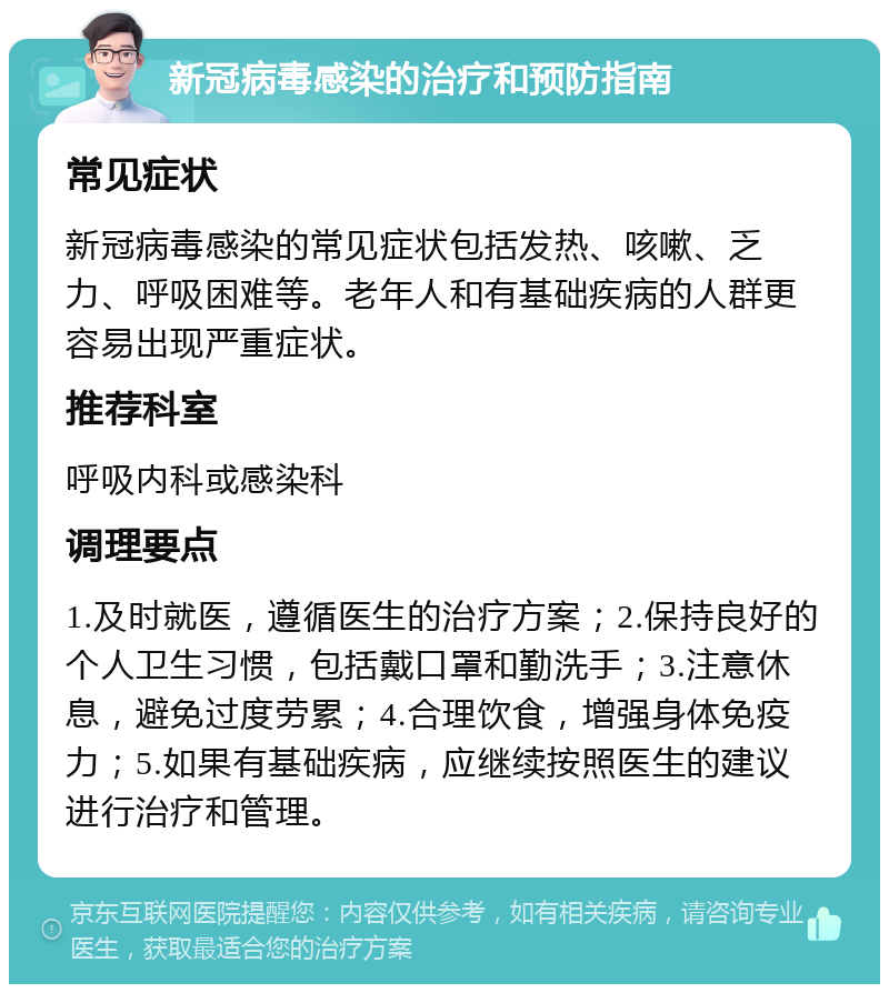 新冠病毒感染的治疗和预防指南 常见症状 新冠病毒感染的常见症状包括发热、咳嗽、乏力、呼吸困难等。老年人和有基础疾病的人群更容易出现严重症状。 推荐科室 呼吸内科或感染科 调理要点 1.及时就医，遵循医生的治疗方案；2.保持良好的个人卫生习惯，包括戴口罩和勤洗手；3.注意休息，避免过度劳累；4.合理饮食，增强身体免疫力；5.如果有基础疾病，应继续按照医生的建议进行治疗和管理。