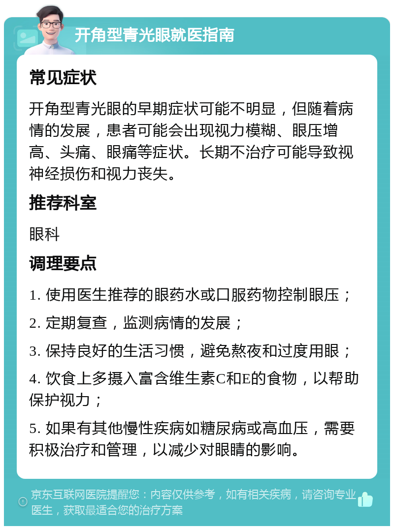 开角型青光眼就医指南 常见症状 开角型青光眼的早期症状可能不明显，但随着病情的发展，患者可能会出现视力模糊、眼压增高、头痛、眼痛等症状。长期不治疗可能导致视神经损伤和视力丧失。 推荐科室 眼科 调理要点 1. 使用医生推荐的眼药水或口服药物控制眼压； 2. 定期复查，监测病情的发展； 3. 保持良好的生活习惯，避免熬夜和过度用眼； 4. 饮食上多摄入富含维生素C和E的食物，以帮助保护视力； 5. 如果有其他慢性疾病如糖尿病或高血压，需要积极治疗和管理，以减少对眼睛的影响。