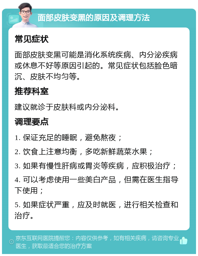 面部皮肤变黑的原因及调理方法 常见症状 面部皮肤变黑可能是消化系统疾病、内分泌疾病或休息不好等原因引起的。常见症状包括脸色暗沉、皮肤不均匀等。 推荐科室 建议就诊于皮肤科或内分泌科。 调理要点 1. 保证充足的睡眠，避免熬夜； 2. 饮食上注意均衡，多吃新鲜蔬菜水果； 3. 如果有慢性肝病或胃炎等疾病，应积极治疗； 4. 可以考虑使用一些美白产品，但需在医生指导下使用； 5. 如果症状严重，应及时就医，进行相关检查和治疗。