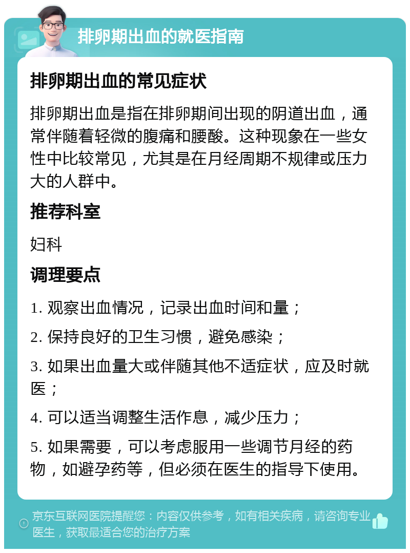 排卵期出血的就医指南 排卵期出血的常见症状 排卵期出血是指在排卵期间出现的阴道出血，通常伴随着轻微的腹痛和腰酸。这种现象在一些女性中比较常见，尤其是在月经周期不规律或压力大的人群中。 推荐科室 妇科 调理要点 1. 观察出血情况，记录出血时间和量； 2. 保持良好的卫生习惯，避免感染； 3. 如果出血量大或伴随其他不适症状，应及时就医； 4. 可以适当调整生活作息，减少压力； 5. 如果需要，可以考虑服用一些调节月经的药物，如避孕药等，但必须在医生的指导下使用。