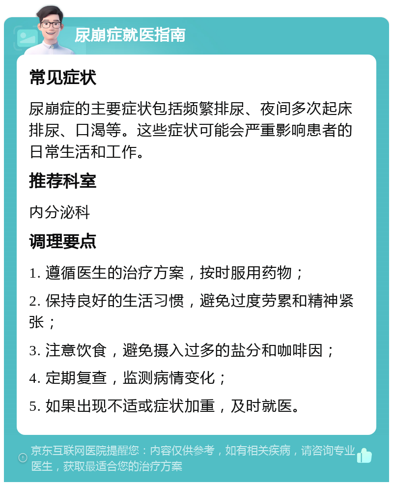 尿崩症就医指南 常见症状 尿崩症的主要症状包括频繁排尿、夜间多次起床排尿、口渴等。这些症状可能会严重影响患者的日常生活和工作。 推荐科室 内分泌科 调理要点 1. 遵循医生的治疗方案，按时服用药物； 2. 保持良好的生活习惯，避免过度劳累和精神紧张； 3. 注意饮食，避免摄入过多的盐分和咖啡因； 4. 定期复查，监测病情变化； 5. 如果出现不适或症状加重，及时就医。