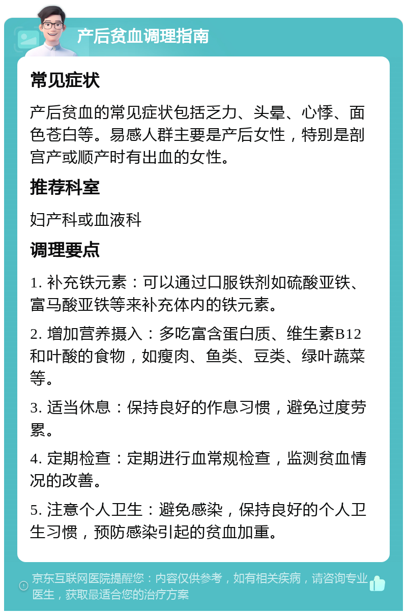 产后贫血调理指南 常见症状 产后贫血的常见症状包括乏力、头晕、心悸、面色苍白等。易感人群主要是产后女性，特别是剖宫产或顺产时有出血的女性。 推荐科室 妇产科或血液科 调理要点 1. 补充铁元素：可以通过口服铁剂如硫酸亚铁、富马酸亚铁等来补充体内的铁元素。 2. 增加营养摄入：多吃富含蛋白质、维生素B12和叶酸的食物，如瘦肉、鱼类、豆类、绿叶蔬菜等。 3. 适当休息：保持良好的作息习惯，避免过度劳累。 4. 定期检查：定期进行血常规检查，监测贫血情况的改善。 5. 注意个人卫生：避免感染，保持良好的个人卫生习惯，预防感染引起的贫血加重。