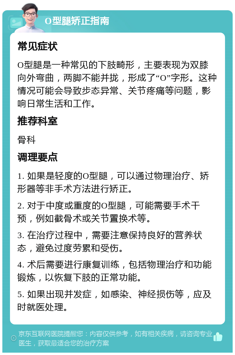 O型腿矫正指南 常见症状 O型腿是一种常见的下肢畸形，主要表现为双膝向外弯曲，两脚不能并拢，形成了“O”字形。这种情况可能会导致步态异常、关节疼痛等问题，影响日常生活和工作。 推荐科室 骨科 调理要点 1. 如果是轻度的O型腿，可以通过物理治疗、矫形器等非手术方法进行矫正。 2. 对于中度或重度的O型腿，可能需要手术干预，例如截骨术或关节置换术等。 3. 在治疗过程中，需要注意保持良好的营养状态，避免过度劳累和受伤。 4. 术后需要进行康复训练，包括物理治疗和功能锻炼，以恢复下肢的正常功能。 5. 如果出现并发症，如感染、神经损伤等，应及时就医处理。