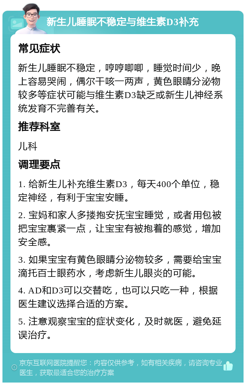 新生儿睡眠不稳定与维生素D3补充 常见症状 新生儿睡眠不稳定，哼哼唧唧，睡觉时间少，晚上容易哭闹，偶尔干咳一两声，黄色眼睛分泌物较多等症状可能与维生素D3缺乏或新生儿神经系统发育不完善有关。 推荐科室 儿科 调理要点 1. 给新生儿补充维生素D3，每天400个单位，稳定神经，有利于宝宝安睡。 2. 宝妈和家人多搂抱安抚宝宝睡觉，或者用包被把宝宝裹紧一点，让宝宝有被抱着的感觉，增加安全感。 3. 如果宝宝有黄色眼睛分泌物较多，需要给宝宝滴托百士眼药水，考虑新生儿眼炎的可能。 4. AD和D3可以交替吃，也可以只吃一种，根据医生建议选择合适的方案。 5. 注意观察宝宝的症状变化，及时就医，避免延误治疗。