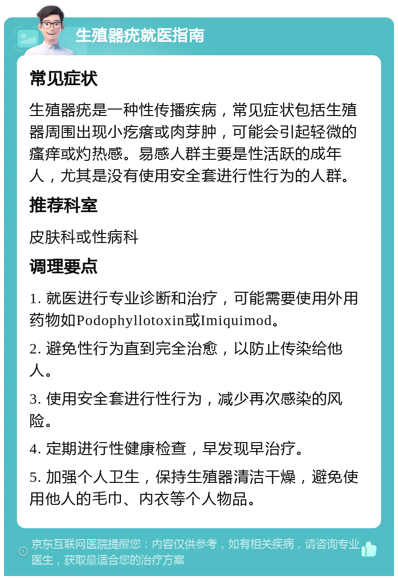 生殖器疣就医指南 常见症状 生殖器疣是一种性传播疾病，常见症状包括生殖器周围出现小疙瘩或肉芽肿，可能会引起轻微的瘙痒或灼热感。易感人群主要是性活跃的成年人，尤其是没有使用安全套进行性行为的人群。 推荐科室 皮肤科或性病科 调理要点 1. 就医进行专业诊断和治疗，可能需要使用外用药物如Podophyllotoxin或Imiquimod。 2. 避免性行为直到完全治愈，以防止传染给他人。 3. 使用安全套进行性行为，减少再次感染的风险。 4. 定期进行性健康检查，早发现早治疗。 5. 加强个人卫生，保持生殖器清洁干燥，避免使用他人的毛巾、内衣等个人物品。