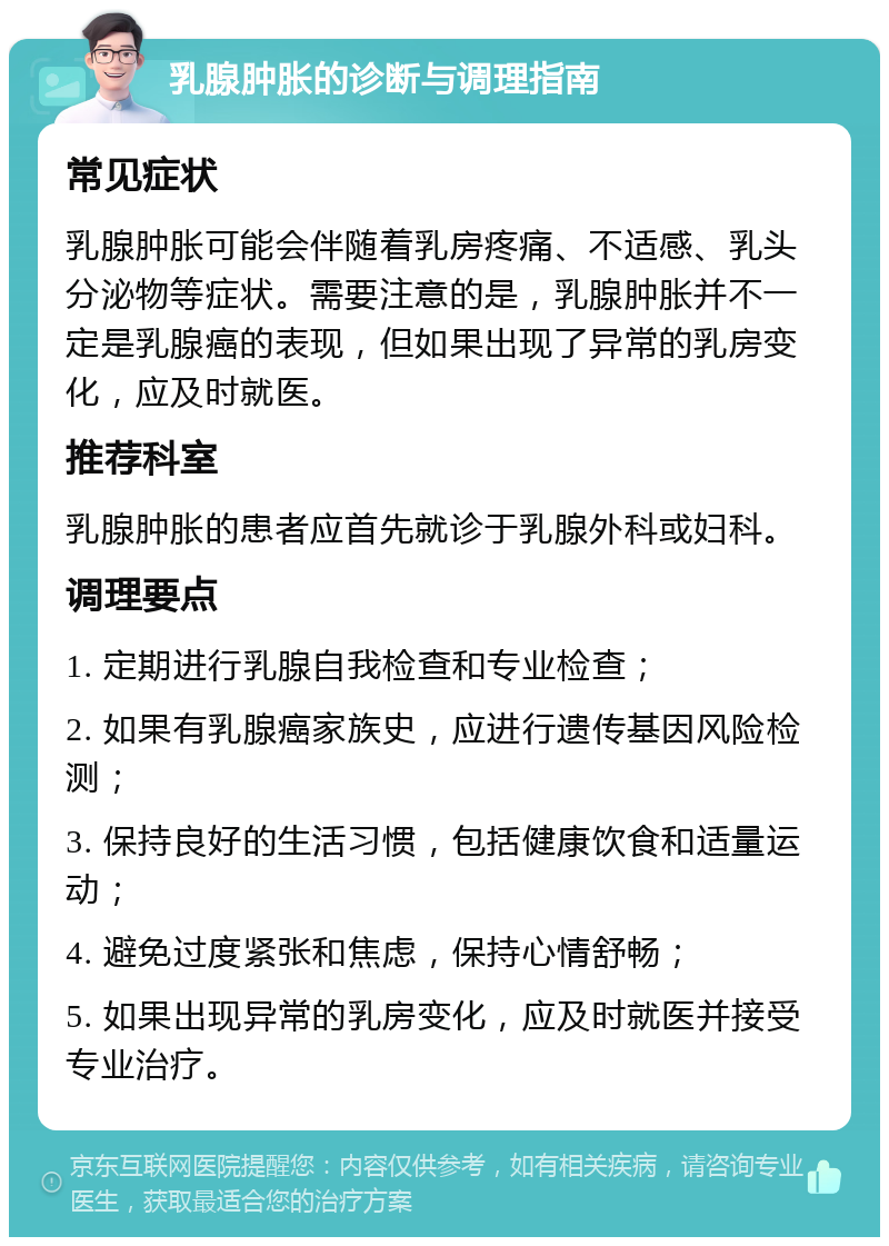 乳腺肿胀的诊断与调理指南 常见症状 乳腺肿胀可能会伴随着乳房疼痛、不适感、乳头分泌物等症状。需要注意的是，乳腺肿胀并不一定是乳腺癌的表现，但如果出现了异常的乳房变化，应及时就医。 推荐科室 乳腺肿胀的患者应首先就诊于乳腺外科或妇科。 调理要点 1. 定期进行乳腺自我检查和专业检查； 2. 如果有乳腺癌家族史，应进行遗传基因风险检测； 3. 保持良好的生活习惯，包括健康饮食和适量运动； 4. 避免过度紧张和焦虑，保持心情舒畅； 5. 如果出现异常的乳房变化，应及时就医并接受专业治疗。