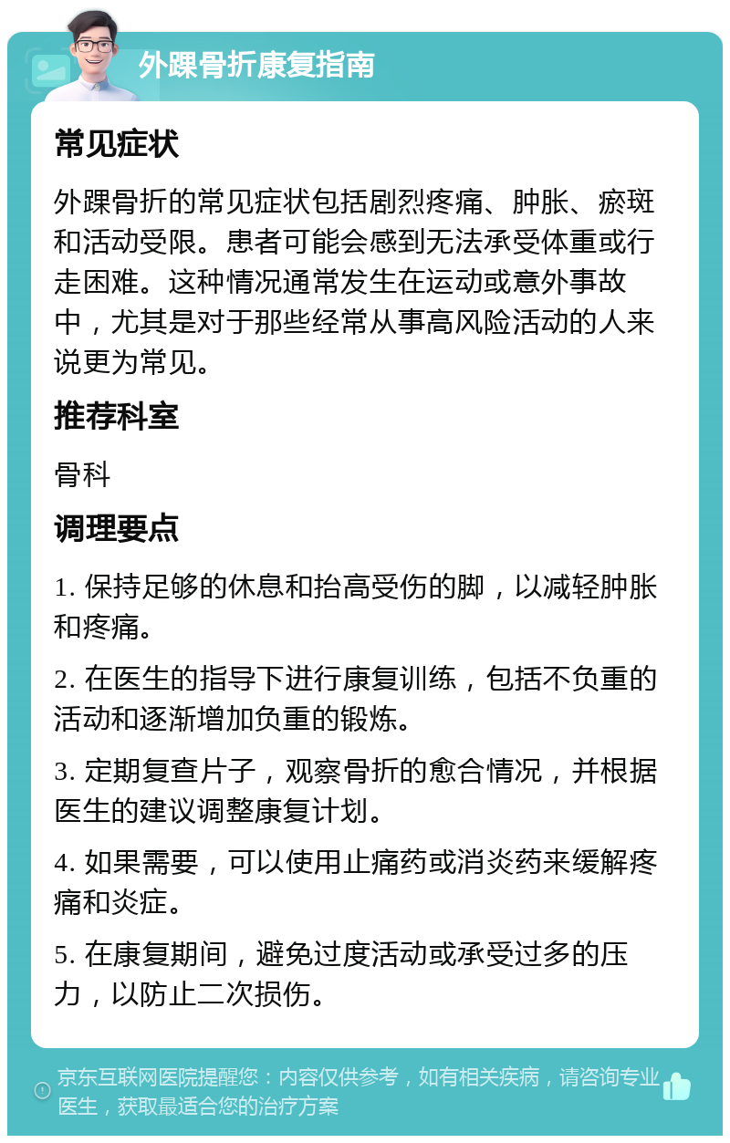 外踝骨折康复指南 常见症状 外踝骨折的常见症状包括剧烈疼痛、肿胀、瘀斑和活动受限。患者可能会感到无法承受体重或行走困难。这种情况通常发生在运动或意外事故中，尤其是对于那些经常从事高风险活动的人来说更为常见。 推荐科室 骨科 调理要点 1. 保持足够的休息和抬高受伤的脚，以减轻肿胀和疼痛。 2. 在医生的指导下进行康复训练，包括不负重的活动和逐渐增加负重的锻炼。 3. 定期复查片子，观察骨折的愈合情况，并根据医生的建议调整康复计划。 4. 如果需要，可以使用止痛药或消炎药来缓解疼痛和炎症。 5. 在康复期间，避免过度活动或承受过多的压力，以防止二次损伤。