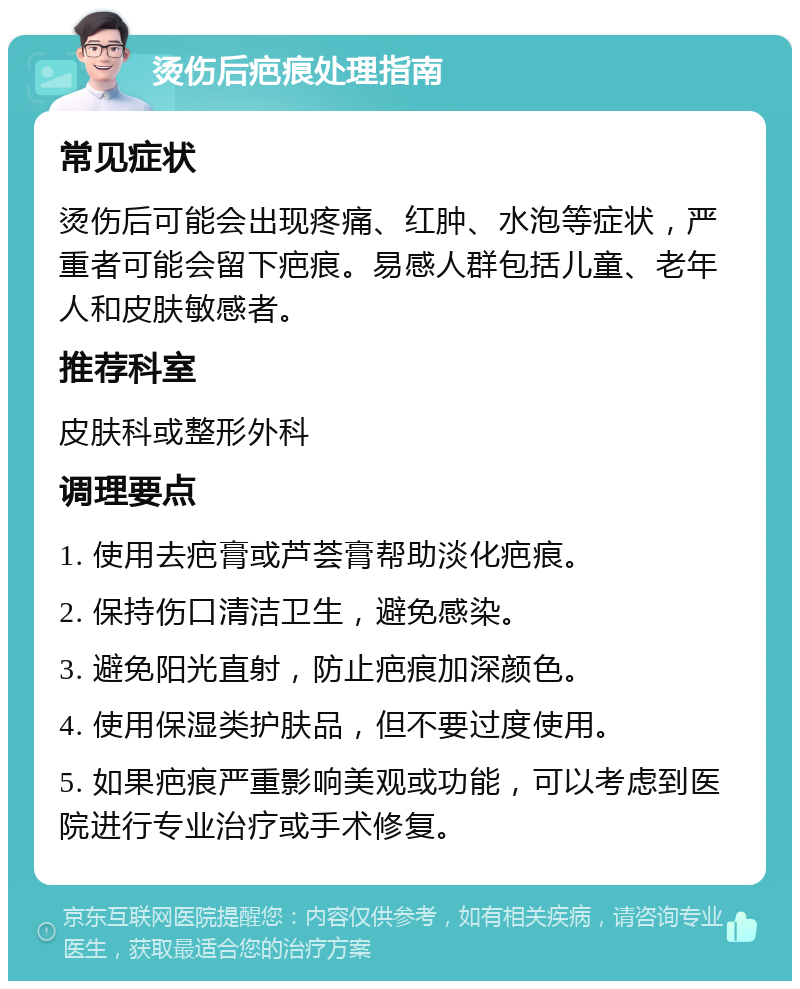 烫伤后疤痕处理指南 常见症状 烫伤后可能会出现疼痛、红肿、水泡等症状，严重者可能会留下疤痕。易感人群包括儿童、老年人和皮肤敏感者。 推荐科室 皮肤科或整形外科 调理要点 1. 使用去疤膏或芦荟膏帮助淡化疤痕。 2. 保持伤口清洁卫生，避免感染。 3. 避免阳光直射，防止疤痕加深颜色。 4. 使用保湿类护肤品，但不要过度使用。 5. 如果疤痕严重影响美观或功能，可以考虑到医院进行专业治疗或手术修复。