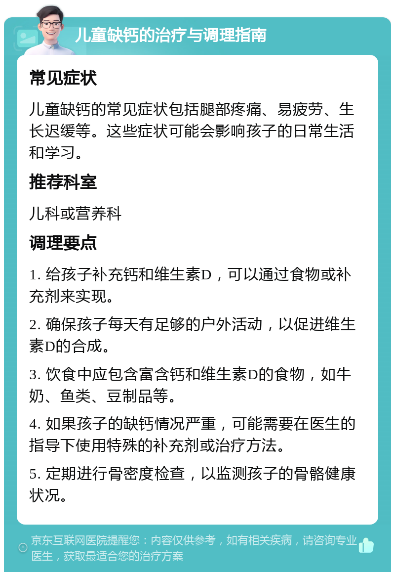 儿童缺钙的治疗与调理指南 常见症状 儿童缺钙的常见症状包括腿部疼痛、易疲劳、生长迟缓等。这些症状可能会影响孩子的日常生活和学习。 推荐科室 儿科或营养科 调理要点 1. 给孩子补充钙和维生素D，可以通过食物或补充剂来实现。 2. 确保孩子每天有足够的户外活动，以促进维生素D的合成。 3. 饮食中应包含富含钙和维生素D的食物，如牛奶、鱼类、豆制品等。 4. 如果孩子的缺钙情况严重，可能需要在医生的指导下使用特殊的补充剂或治疗方法。 5. 定期进行骨密度检查，以监测孩子的骨骼健康状况。