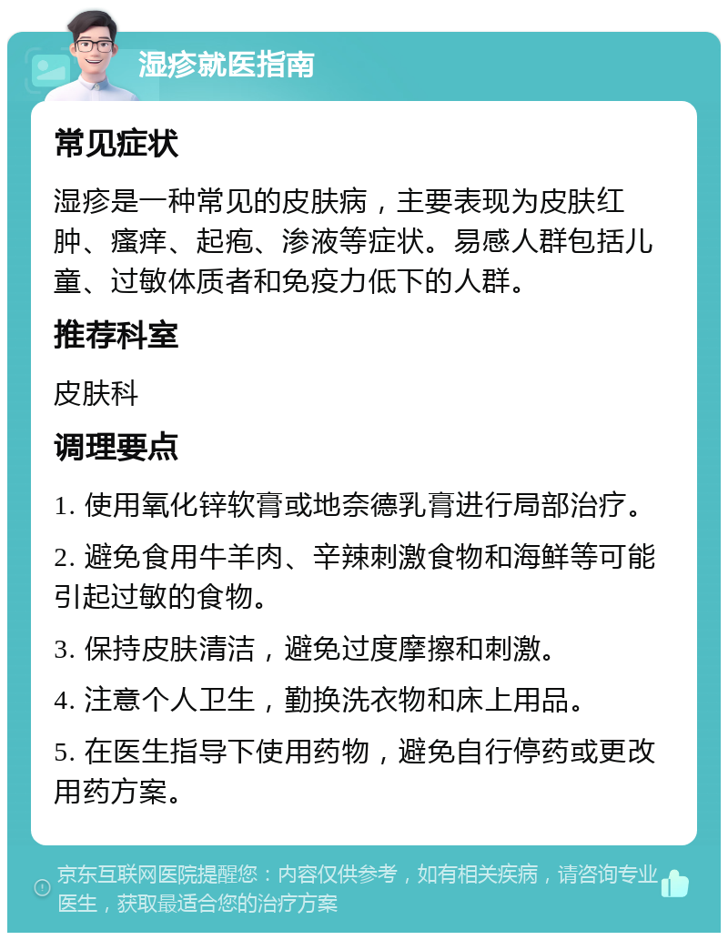 湿疹就医指南 常见症状 湿疹是一种常见的皮肤病，主要表现为皮肤红肿、瘙痒、起疱、渗液等症状。易感人群包括儿童、过敏体质者和免疫力低下的人群。 推荐科室 皮肤科 调理要点 1. 使用氧化锌软膏或地奈德乳膏进行局部治疗。 2. 避免食用牛羊肉、辛辣刺激食物和海鲜等可能引起过敏的食物。 3. 保持皮肤清洁，避免过度摩擦和刺激。 4. 注意个人卫生，勤换洗衣物和床上用品。 5. 在医生指导下使用药物，避免自行停药或更改用药方案。