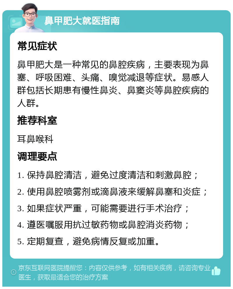 鼻甲肥大就医指南 常见症状 鼻甲肥大是一种常见的鼻腔疾病，主要表现为鼻塞、呼吸困难、头痛、嗅觉减退等症状。易感人群包括长期患有慢性鼻炎、鼻窦炎等鼻腔疾病的人群。 推荐科室 耳鼻喉科 调理要点 1. 保持鼻腔清洁，避免过度清洁和刺激鼻腔； 2. 使用鼻腔喷雾剂或滴鼻液来缓解鼻塞和炎症； 3. 如果症状严重，可能需要进行手术治疗； 4. 遵医嘱服用抗过敏药物或鼻腔消炎药物； 5. 定期复查，避免病情反复或加重。