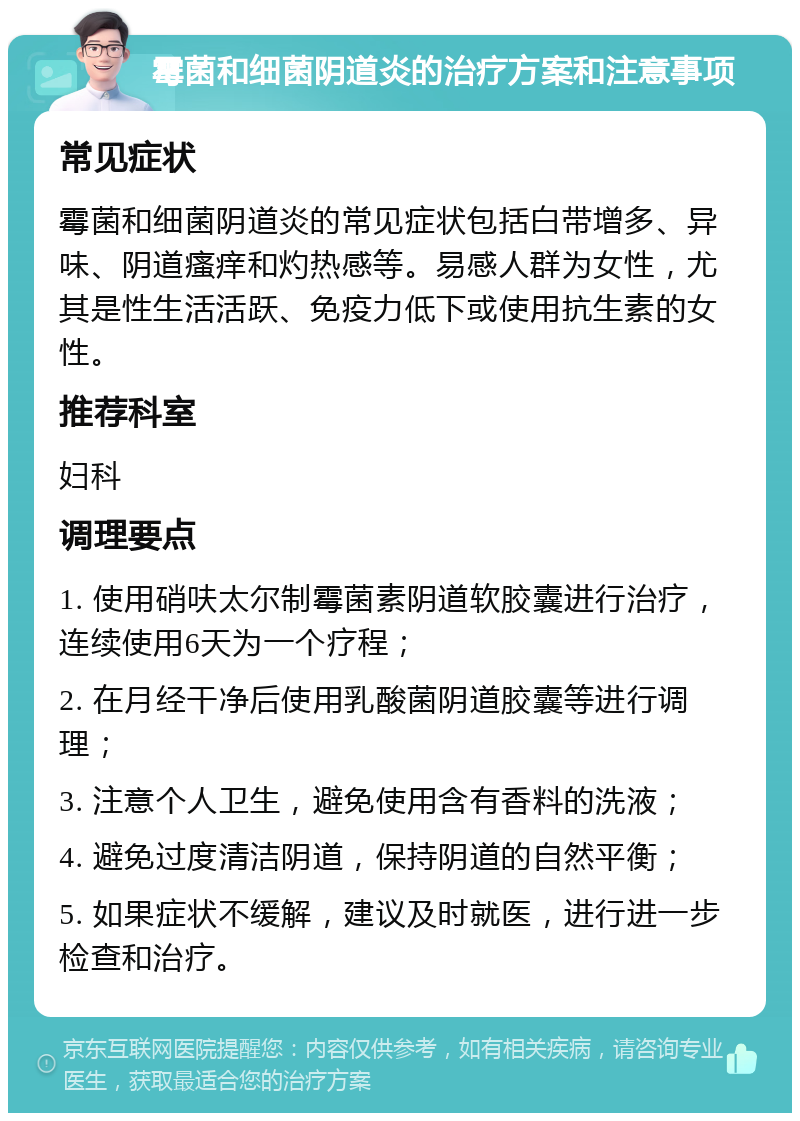 霉菌和细菌阴道炎的治疗方案和注意事项 常见症状 霉菌和细菌阴道炎的常见症状包括白带增多、异味、阴道瘙痒和灼热感等。易感人群为女性，尤其是性生活活跃、免疫力低下或使用抗生素的女性。 推荐科室 妇科 调理要点 1. 使用硝呋太尔制霉菌素阴道软胶囊进行治疗，连续使用6天为一个疗程； 2. 在月经干净后使用乳酸菌阴道胶囊等进行调理； 3. 注意个人卫生，避免使用含有香料的洗液； 4. 避免过度清洁阴道，保持阴道的自然平衡； 5. 如果症状不缓解，建议及时就医，进行进一步检查和治疗。