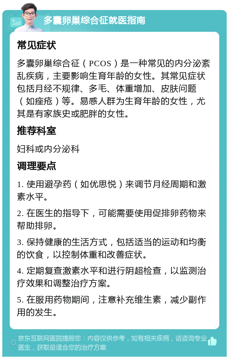 多囊卵巢综合征就医指南 常见症状 多囊卵巢综合征（PCOS）是一种常见的内分泌紊乱疾病，主要影响生育年龄的女性。其常见症状包括月经不规律、多毛、体重增加、皮肤问题（如痤疮）等。易感人群为生育年龄的女性，尤其是有家族史或肥胖的女性。 推荐科室 妇科或内分泌科 调理要点 1. 使用避孕药（如优思悦）来调节月经周期和激素水平。 2. 在医生的指导下，可能需要使用促排卵药物来帮助排卵。 3. 保持健康的生活方式，包括适当的运动和均衡的饮食，以控制体重和改善症状。 4. 定期复查激素水平和进行阴超检查，以监测治疗效果和调整治疗方案。 5. 在服用药物期间，注意补充维生素，减少副作用的发生。