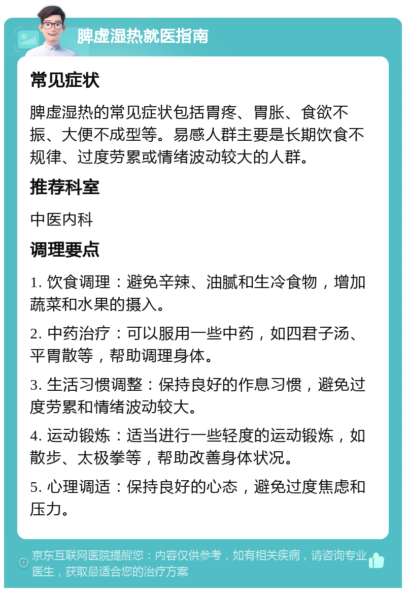 脾虚湿热就医指南 常见症状 脾虚湿热的常见症状包括胃疼、胃胀、食欲不振、大便不成型等。易感人群主要是长期饮食不规律、过度劳累或情绪波动较大的人群。 推荐科室 中医内科 调理要点 1. 饮食调理：避免辛辣、油腻和生冷食物，增加蔬菜和水果的摄入。 2. 中药治疗：可以服用一些中药，如四君子汤、平胃散等，帮助调理身体。 3. 生活习惯调整：保持良好的作息习惯，避免过度劳累和情绪波动较大。 4. 运动锻炼：适当进行一些轻度的运动锻炼，如散步、太极拳等，帮助改善身体状况。 5. 心理调适：保持良好的心态，避免过度焦虑和压力。