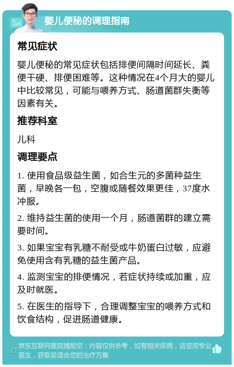 婴儿便秘的调理指南 常见症状 婴儿便秘的常见症状包括排便间隔时间延长、粪便干硬、排便困难等。这种情况在4个月大的婴儿中比较常见，可能与喂养方式、肠道菌群失衡等因素有关。 推荐科室 儿科 调理要点 1. 使用食品级益生菌，如合生元的多菌种益生菌，早晚各一包，空腹或随餐效果更佳，37度水冲服。 2. 维持益生菌的使用一个月，肠道菌群的建立需要时间。 3. 如果宝宝有乳糖不耐受或牛奶蛋白过敏，应避免使用含有乳糖的益生菌产品。 4. 监测宝宝的排便情况，若症状持续或加重，应及时就医。 5. 在医生的指导下，合理调整宝宝的喂养方式和饮食结构，促进肠道健康。