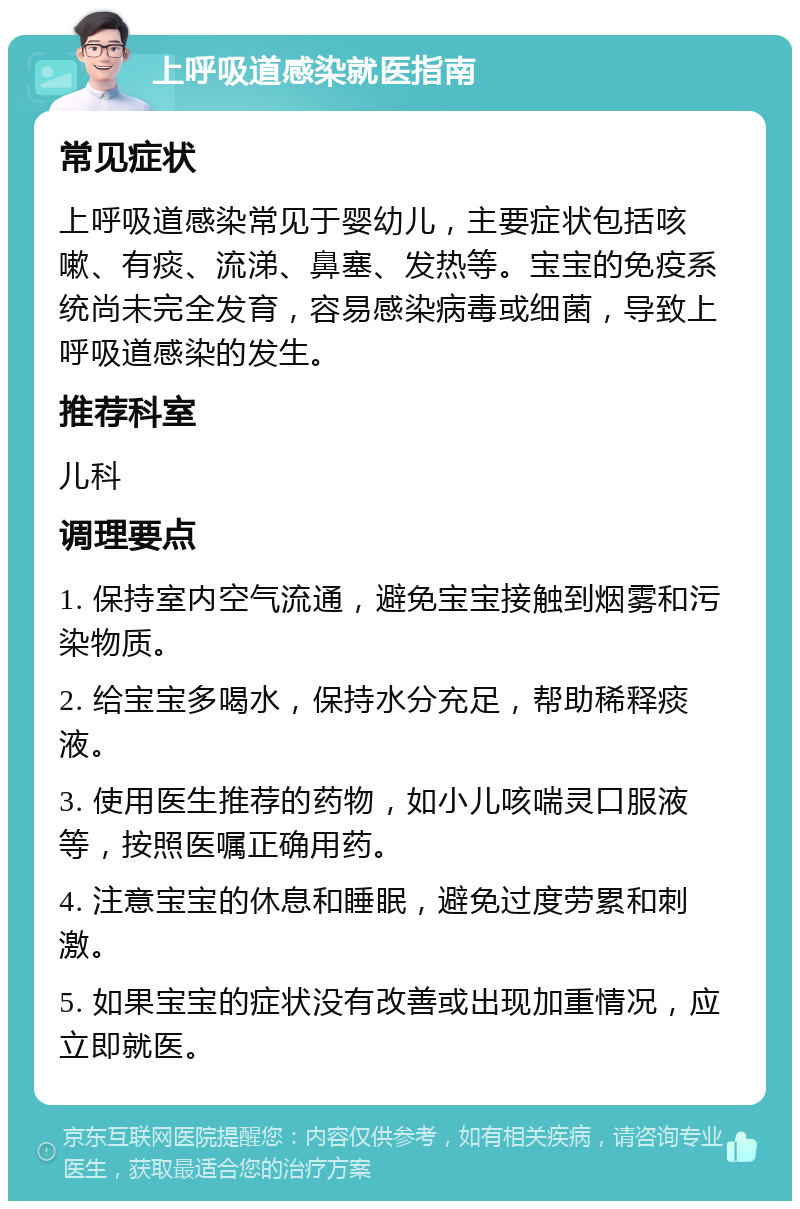 上呼吸道感染就医指南 常见症状 上呼吸道感染常见于婴幼儿，主要症状包括咳嗽、有痰、流涕、鼻塞、发热等。宝宝的免疫系统尚未完全发育，容易感染病毒或细菌，导致上呼吸道感染的发生。 推荐科室 儿科 调理要点 1. 保持室内空气流通，避免宝宝接触到烟雾和污染物质。 2. 给宝宝多喝水，保持水分充足，帮助稀释痰液。 3. 使用医生推荐的药物，如小儿咳喘灵口服液等，按照医嘱正确用药。 4. 注意宝宝的休息和睡眠，避免过度劳累和刺激。 5. 如果宝宝的症状没有改善或出现加重情况，应立即就医。