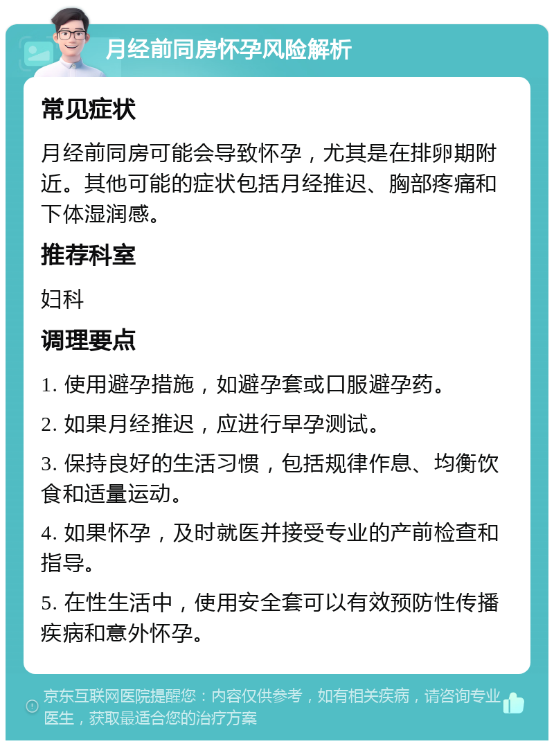 月经前同房怀孕风险解析 常见症状 月经前同房可能会导致怀孕，尤其是在排卵期附近。其他可能的症状包括月经推迟、胸部疼痛和下体湿润感。 推荐科室 妇科 调理要点 1. 使用避孕措施，如避孕套或口服避孕药。 2. 如果月经推迟，应进行早孕测试。 3. 保持良好的生活习惯，包括规律作息、均衡饮食和适量运动。 4. 如果怀孕，及时就医并接受专业的产前检查和指导。 5. 在性生活中，使用安全套可以有效预防性传播疾病和意外怀孕。