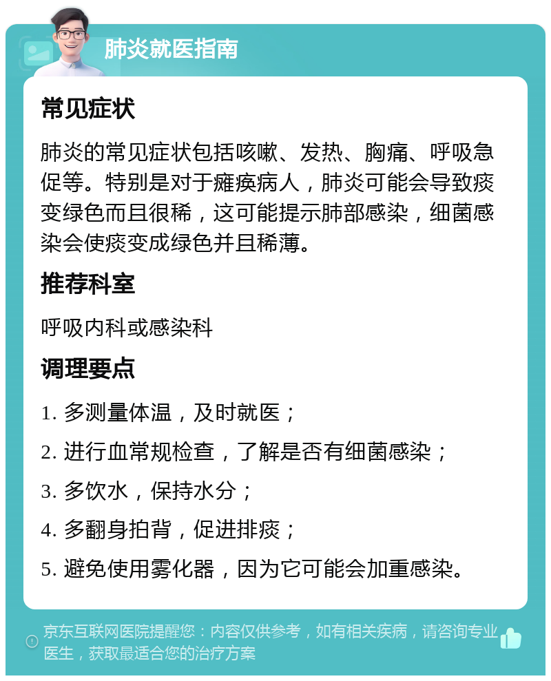 肺炎就医指南 常见症状 肺炎的常见症状包括咳嗽、发热、胸痛、呼吸急促等。特别是对于瘫痪病人，肺炎可能会导致痰变绿色而且很稀，这可能提示肺部感染，细菌感染会使痰变成绿色并且稀薄。 推荐科室 呼吸内科或感染科 调理要点 1. 多测量体温，及时就医； 2. 进行血常规检查，了解是否有细菌感染； 3. 多饮水，保持水分； 4. 多翻身拍背，促进排痰； 5. 避免使用雾化器，因为它可能会加重感染。