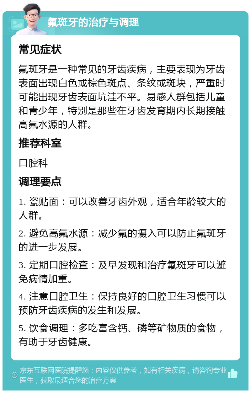 氟斑牙的治疗与调理 常见症状 氟斑牙是一种常见的牙齿疾病，主要表现为牙齿表面出现白色或棕色斑点、条纹或斑块，严重时可能出现牙齿表面坑洼不平。易感人群包括儿童和青少年，特别是那些在牙齿发育期内长期接触高氟水源的人群。 推荐科室 口腔科 调理要点 1. 瓷贴面：可以改善牙齿外观，适合年龄较大的人群。 2. 避免高氟水源：减少氟的摄入可以防止氟斑牙的进一步发展。 3. 定期口腔检查：及早发现和治疗氟斑牙可以避免病情加重。 4. 注意口腔卫生：保持良好的口腔卫生习惯可以预防牙齿疾病的发生和发展。 5. 饮食调理：多吃富含钙、磷等矿物质的食物，有助于牙齿健康。