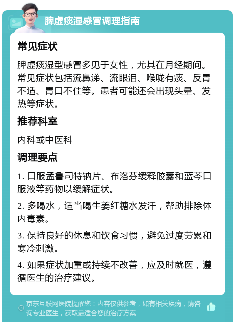 脾虚痰湿感冒调理指南 常见症状 脾虚痰湿型感冒多见于女性，尤其在月经期间。常见症状包括流鼻涕、流眼泪、喉咙有痰、反胃不适、胃口不佳等。患者可能还会出现头晕、发热等症状。 推荐科室 内科或中医科 调理要点 1. 口服孟鲁司特钠片、布洛芬缓释胶囊和蓝芩口服液等药物以缓解症状。 2. 多喝水，适当喝生姜红糖水发汗，帮助排除体内毒素。 3. 保持良好的休息和饮食习惯，避免过度劳累和寒冷刺激。 4. 如果症状加重或持续不改善，应及时就医，遵循医生的治疗建议。