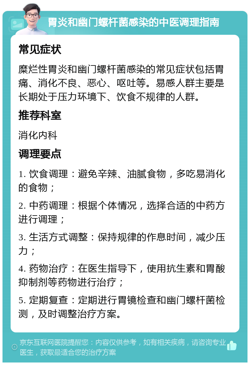 胃炎和幽门螺杆菌感染的中医调理指南 常见症状 糜烂性胃炎和幽门螺杆菌感染的常见症状包括胃痛、消化不良、恶心、呕吐等。易感人群主要是长期处于压力环境下、饮食不规律的人群。 推荐科室 消化内科 调理要点 1. 饮食调理：避免辛辣、油腻食物，多吃易消化的食物； 2. 中药调理：根据个体情况，选择合适的中药方进行调理； 3. 生活方式调整：保持规律的作息时间，减少压力； 4. 药物治疗：在医生指导下，使用抗生素和胃酸抑制剂等药物进行治疗； 5. 定期复查：定期进行胃镜检查和幽门螺杆菌检测，及时调整治疗方案。