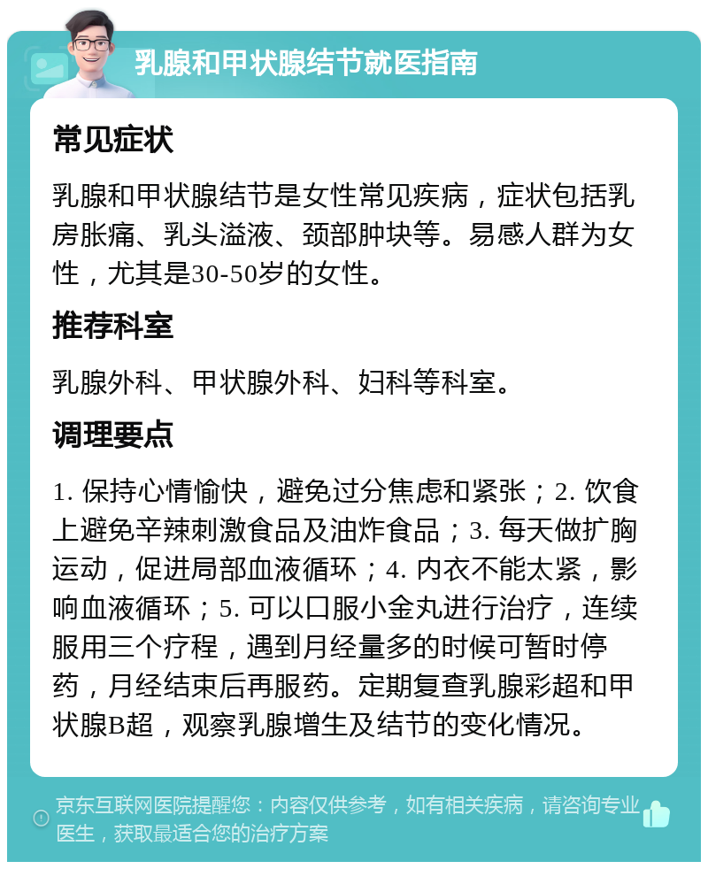 乳腺和甲状腺结节就医指南 常见症状 乳腺和甲状腺结节是女性常见疾病，症状包括乳房胀痛、乳头溢液、颈部肿块等。易感人群为女性，尤其是30-50岁的女性。 推荐科室 乳腺外科、甲状腺外科、妇科等科室。 调理要点 1. 保持心情愉快，避免过分焦虑和紧张；2. 饮食上避免辛辣刺激食品及油炸食品；3. 每天做扩胸运动，促进局部血液循环；4. 内衣不能太紧，影响血液循环；5. 可以口服小金丸进行治疗，连续服用三个疗程，遇到月经量多的时候可暂时停药，月经结束后再服药。定期复查乳腺彩超和甲状腺B超，观察乳腺增生及结节的变化情况。