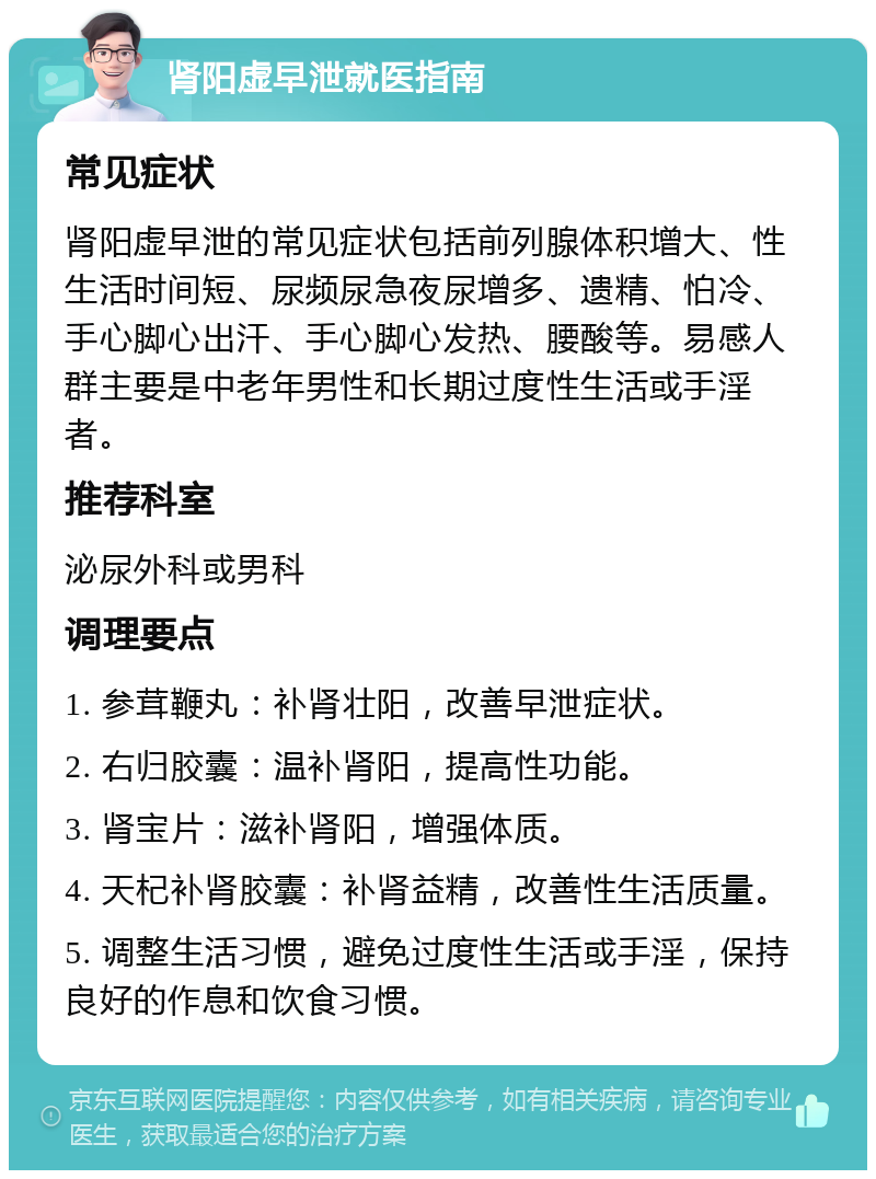 肾阳虚早泄就医指南 常见症状 肾阳虚早泄的常见症状包括前列腺体积增大、性生活时间短、尿频尿急夜尿增多、遗精、怕冷、手心脚心出汗、手心脚心发热、腰酸等。易感人群主要是中老年男性和长期过度性生活或手淫者。 推荐科室 泌尿外科或男科 调理要点 1. 参茸鞭丸：补肾壮阳，改善早泄症状。 2. 右归胶囊：温补肾阳，提高性功能。 3. 肾宝片：滋补肾阳，增强体质。 4. 天杞补肾胶囊：补肾益精，改善性生活质量。 5. 调整生活习惯，避免过度性生活或手淫，保持良好的作息和饮食习惯。