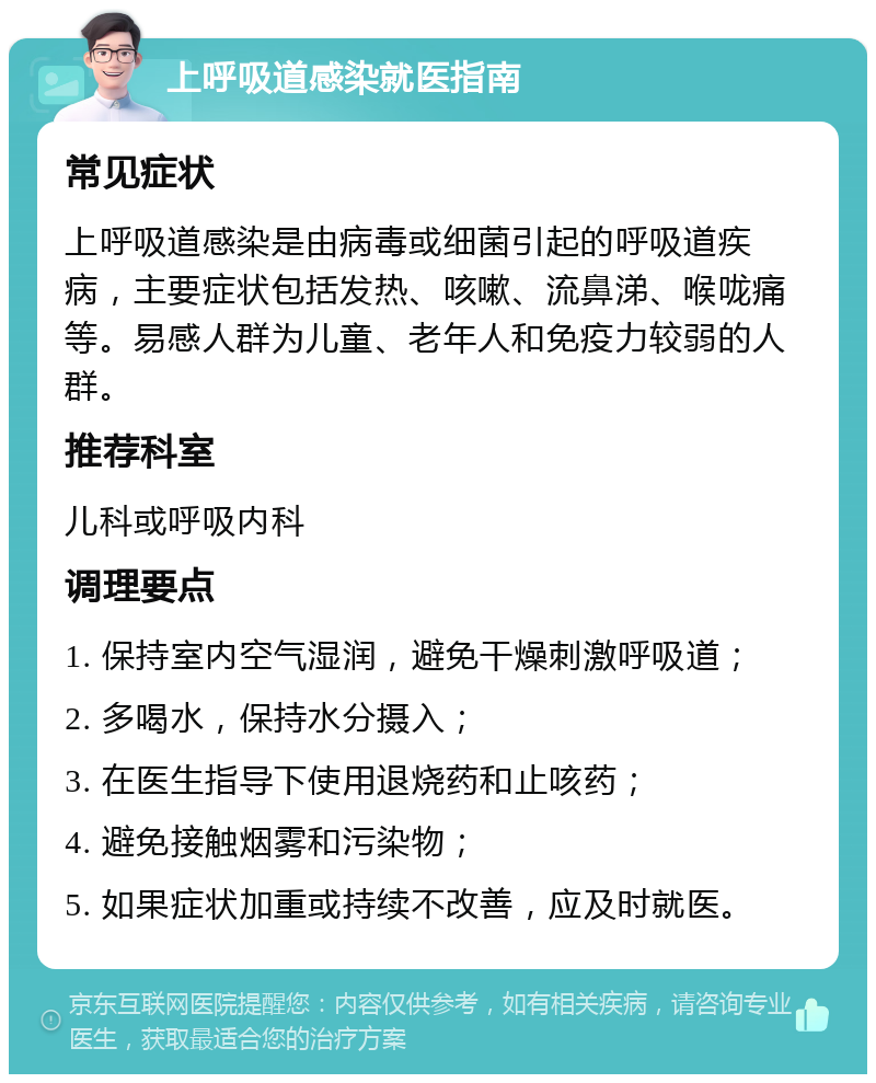 上呼吸道感染就医指南 常见症状 上呼吸道感染是由病毒或细菌引起的呼吸道疾病，主要症状包括发热、咳嗽、流鼻涕、喉咙痛等。易感人群为儿童、老年人和免疫力较弱的人群。 推荐科室 儿科或呼吸内科 调理要点 1. 保持室内空气湿润，避免干燥刺激呼吸道； 2. 多喝水，保持水分摄入； 3. 在医生指导下使用退烧药和止咳药； 4. 避免接触烟雾和污染物； 5. 如果症状加重或持续不改善，应及时就医。