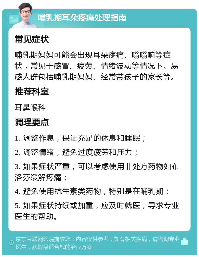 哺乳期耳朵疼痛处理指南 常见症状 哺乳期妈妈可能会出现耳朵疼痛、嗡嗡响等症状，常见于感冒、疲劳、情绪波动等情况下。易感人群包括哺乳期妈妈、经常带孩子的家长等。 推荐科室 耳鼻喉科 调理要点 1. 调整作息，保证充足的休息和睡眠； 2. 调整情绪，避免过度疲劳和压力； 3. 如果症状严重，可以考虑使用非处方药物如布洛芬缓解疼痛； 4. 避免使用抗生素类药物，特别是在哺乳期； 5. 如果症状持续或加重，应及时就医，寻求专业医生的帮助。