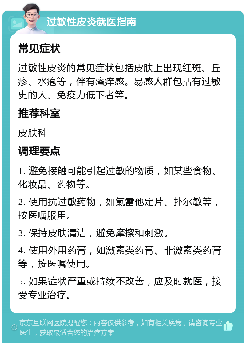 过敏性皮炎就医指南 常见症状 过敏性皮炎的常见症状包括皮肤上出现红斑、丘疹、水疱等，伴有瘙痒感。易感人群包括有过敏史的人、免疫力低下者等。 推荐科室 皮肤科 调理要点 1. 避免接触可能引起过敏的物质，如某些食物、化妆品、药物等。 2. 使用抗过敏药物，如氯雷他定片、扑尔敏等，按医嘱服用。 3. 保持皮肤清洁，避免摩擦和刺激。 4. 使用外用药膏，如激素类药膏、非激素类药膏等，按医嘱使用。 5. 如果症状严重或持续不改善，应及时就医，接受专业治疗。