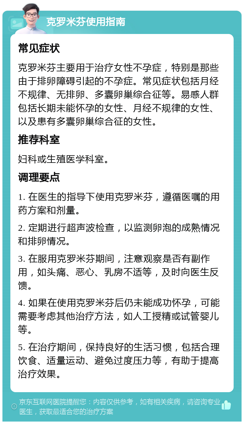 克罗米芬使用指南 常见症状 克罗米芬主要用于治疗女性不孕症，特别是那些由于排卵障碍引起的不孕症。常见症状包括月经不规律、无排卵、多囊卵巢综合征等。易感人群包括长期未能怀孕的女性、月经不规律的女性、以及患有多囊卵巢综合征的女性。 推荐科室 妇科或生殖医学科室。 调理要点 1. 在医生的指导下使用克罗米芬，遵循医嘱的用药方案和剂量。 2. 定期进行超声波检查，以监测卵泡的成熟情况和排卵情况。 3. 在服用克罗米芬期间，注意观察是否有副作用，如头痛、恶心、乳房不适等，及时向医生反馈。 4. 如果在使用克罗米芬后仍未能成功怀孕，可能需要考虑其他治疗方法，如人工授精或试管婴儿等。 5. 在治疗期间，保持良好的生活习惯，包括合理饮食、适量运动、避免过度压力等，有助于提高治疗效果。