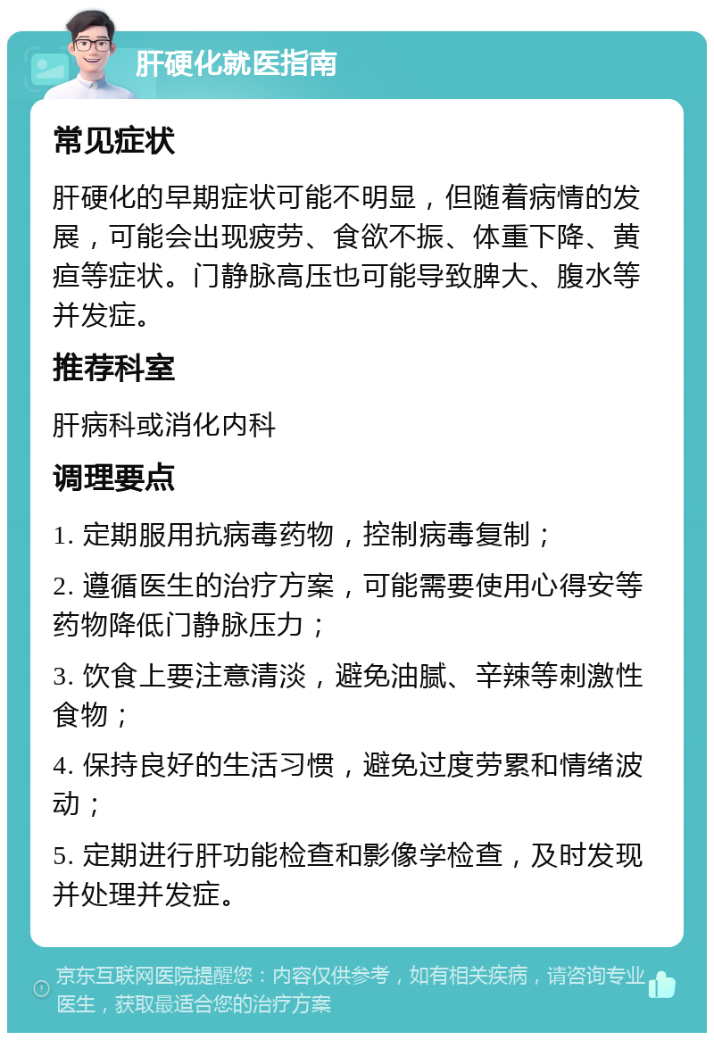 肝硬化就医指南 常见症状 肝硬化的早期症状可能不明显，但随着病情的发展，可能会出现疲劳、食欲不振、体重下降、黄疸等症状。门静脉高压也可能导致脾大、腹水等并发症。 推荐科室 肝病科或消化内科 调理要点 1. 定期服用抗病毒药物，控制病毒复制； 2. 遵循医生的治疗方案，可能需要使用心得安等药物降低门静脉压力； 3. 饮食上要注意清淡，避免油腻、辛辣等刺激性食物； 4. 保持良好的生活习惯，避免过度劳累和情绪波动； 5. 定期进行肝功能检查和影像学检查，及时发现并处理并发症。