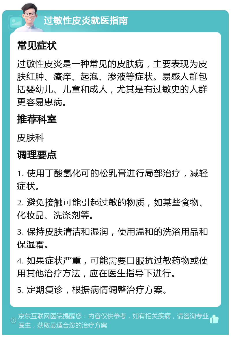 过敏性皮炎就医指南 常见症状 过敏性皮炎是一种常见的皮肤病，主要表现为皮肤红肿、瘙痒、起泡、渗液等症状。易感人群包括婴幼儿、儿童和成人，尤其是有过敏史的人群更容易患病。 推荐科室 皮肤科 调理要点 1. 使用丁酸氢化可的松乳膏进行局部治疗，减轻症状。 2. 避免接触可能引起过敏的物质，如某些食物、化妆品、洗涤剂等。 3. 保持皮肤清洁和湿润，使用温和的洗浴用品和保湿霜。 4. 如果症状严重，可能需要口服抗过敏药物或使用其他治疗方法，应在医生指导下进行。 5. 定期复诊，根据病情调整治疗方案。