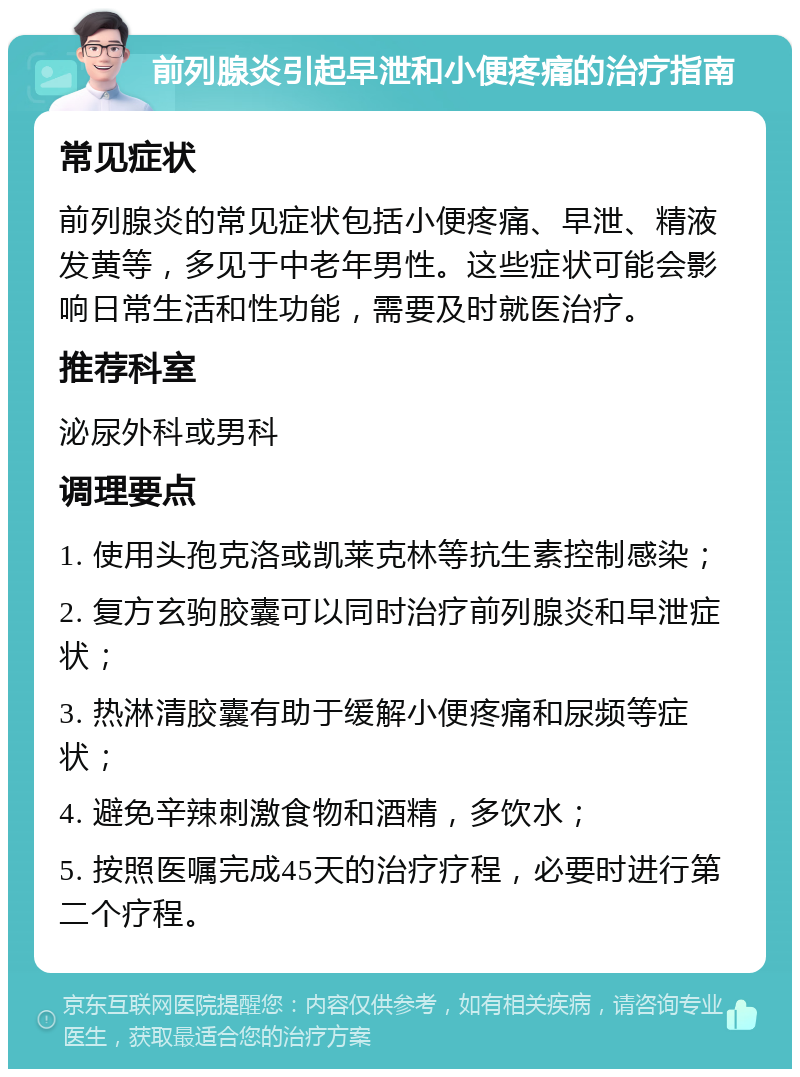 前列腺炎引起早泄和小便疼痛的治疗指南 常见症状 前列腺炎的常见症状包括小便疼痛、早泄、精液发黄等，多见于中老年男性。这些症状可能会影响日常生活和性功能，需要及时就医治疗。 推荐科室 泌尿外科或男科 调理要点 1. 使用头孢克洛或凯莱克林等抗生素控制感染； 2. 复方玄驹胶囊可以同时治疗前列腺炎和早泄症状； 3. 热淋清胶囊有助于缓解小便疼痛和尿频等症状； 4. 避免辛辣刺激食物和酒精，多饮水； 5. 按照医嘱完成45天的治疗疗程，必要时进行第二个疗程。