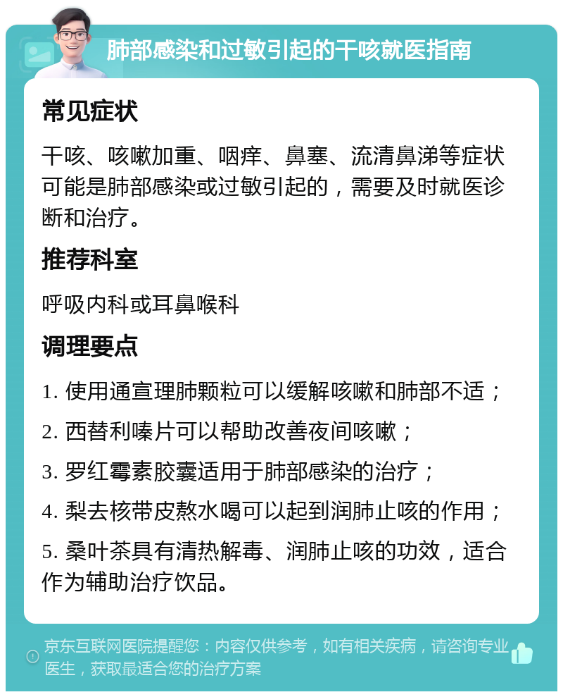 肺部感染和过敏引起的干咳就医指南 常见症状 干咳、咳嗽加重、咽痒、鼻塞、流清鼻涕等症状可能是肺部感染或过敏引起的，需要及时就医诊断和治疗。 推荐科室 呼吸内科或耳鼻喉科 调理要点 1. 使用通宣理肺颗粒可以缓解咳嗽和肺部不适； 2. 西替利嗪片可以帮助改善夜间咳嗽； 3. 罗红霉素胶囊适用于肺部感染的治疗； 4. 梨去核带皮熬水喝可以起到润肺止咳的作用； 5. 桑叶茶具有清热解毒、润肺止咳的功效，适合作为辅助治疗饮品。