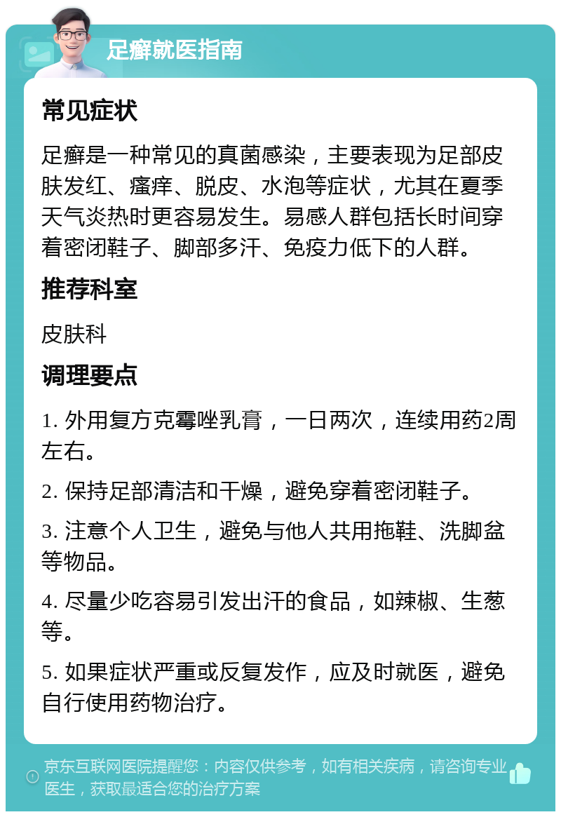 足癣就医指南 常见症状 足癣是一种常见的真菌感染，主要表现为足部皮肤发红、瘙痒、脱皮、水泡等症状，尤其在夏季天气炎热时更容易发生。易感人群包括长时间穿着密闭鞋子、脚部多汗、免疫力低下的人群。 推荐科室 皮肤科 调理要点 1. 外用复方克霉唑乳膏，一日两次，连续用药2周左右。 2. 保持足部清洁和干燥，避免穿着密闭鞋子。 3. 注意个人卫生，避免与他人共用拖鞋、洗脚盆等物品。 4. 尽量少吃容易引发出汗的食品，如辣椒、生葱等。 5. 如果症状严重或反复发作，应及时就医，避免自行使用药物治疗。