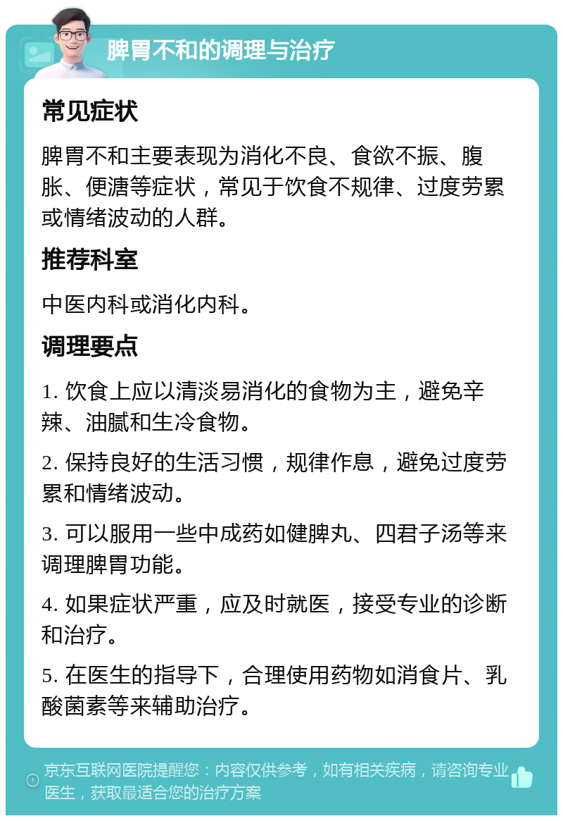 脾胃不和的调理与治疗 常见症状 脾胃不和主要表现为消化不良、食欲不振、腹胀、便溏等症状，常见于饮食不规律、过度劳累或情绪波动的人群。 推荐科室 中医内科或消化内科。 调理要点 1. 饮食上应以清淡易消化的食物为主，避免辛辣、油腻和生冷食物。 2. 保持良好的生活习惯，规律作息，避免过度劳累和情绪波动。 3. 可以服用一些中成药如健脾丸、四君子汤等来调理脾胃功能。 4. 如果症状严重，应及时就医，接受专业的诊断和治疗。 5. 在医生的指导下，合理使用药物如消食片、乳酸菌素等来辅助治疗。