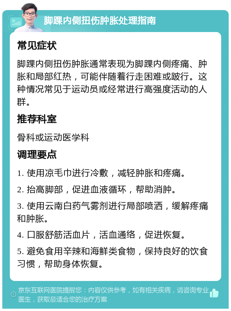 脚踝内侧扭伤肿胀处理指南 常见症状 脚踝内侧扭伤肿胀通常表现为脚踝内侧疼痛、肿胀和局部红热，可能伴随着行走困难或跛行。这种情况常见于运动员或经常进行高强度活动的人群。 推荐科室 骨科或运动医学科 调理要点 1. 使用凉毛巾进行冷敷，减轻肿胀和疼痛。 2. 抬高脚部，促进血液循环，帮助消肿。 3. 使用云南白药气雾剂进行局部喷洒，缓解疼痛和肿胀。 4. 口服舒筋活血片，活血通络，促进恢复。 5. 避免食用辛辣和海鲜类食物，保持良好的饮食习惯，帮助身体恢复。