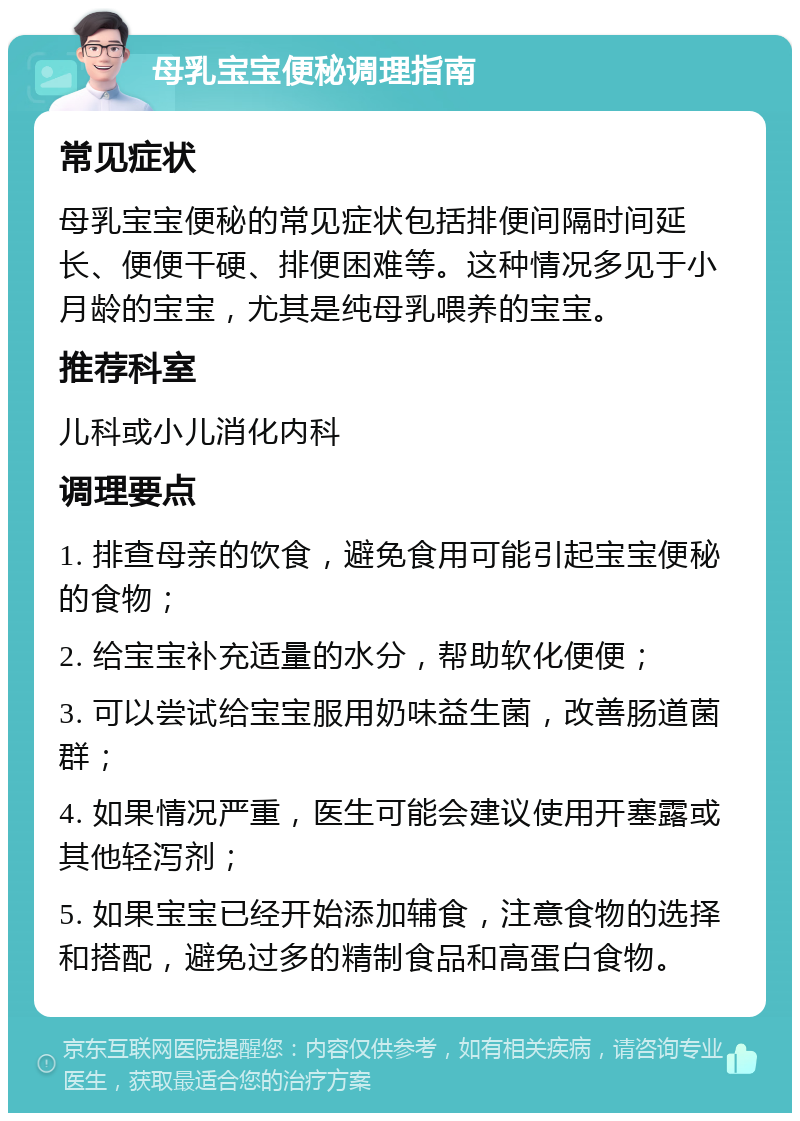 母乳宝宝便秘调理指南 常见症状 母乳宝宝便秘的常见症状包括排便间隔时间延长、便便干硬、排便困难等。这种情况多见于小月龄的宝宝，尤其是纯母乳喂养的宝宝。 推荐科室 儿科或小儿消化内科 调理要点 1. 排查母亲的饮食，避免食用可能引起宝宝便秘的食物； 2. 给宝宝补充适量的水分，帮助软化便便； 3. 可以尝试给宝宝服用奶味益生菌，改善肠道菌群； 4. 如果情况严重，医生可能会建议使用开塞露或其他轻泻剂； 5. 如果宝宝已经开始添加辅食，注意食物的选择和搭配，避免过多的精制食品和高蛋白食物。