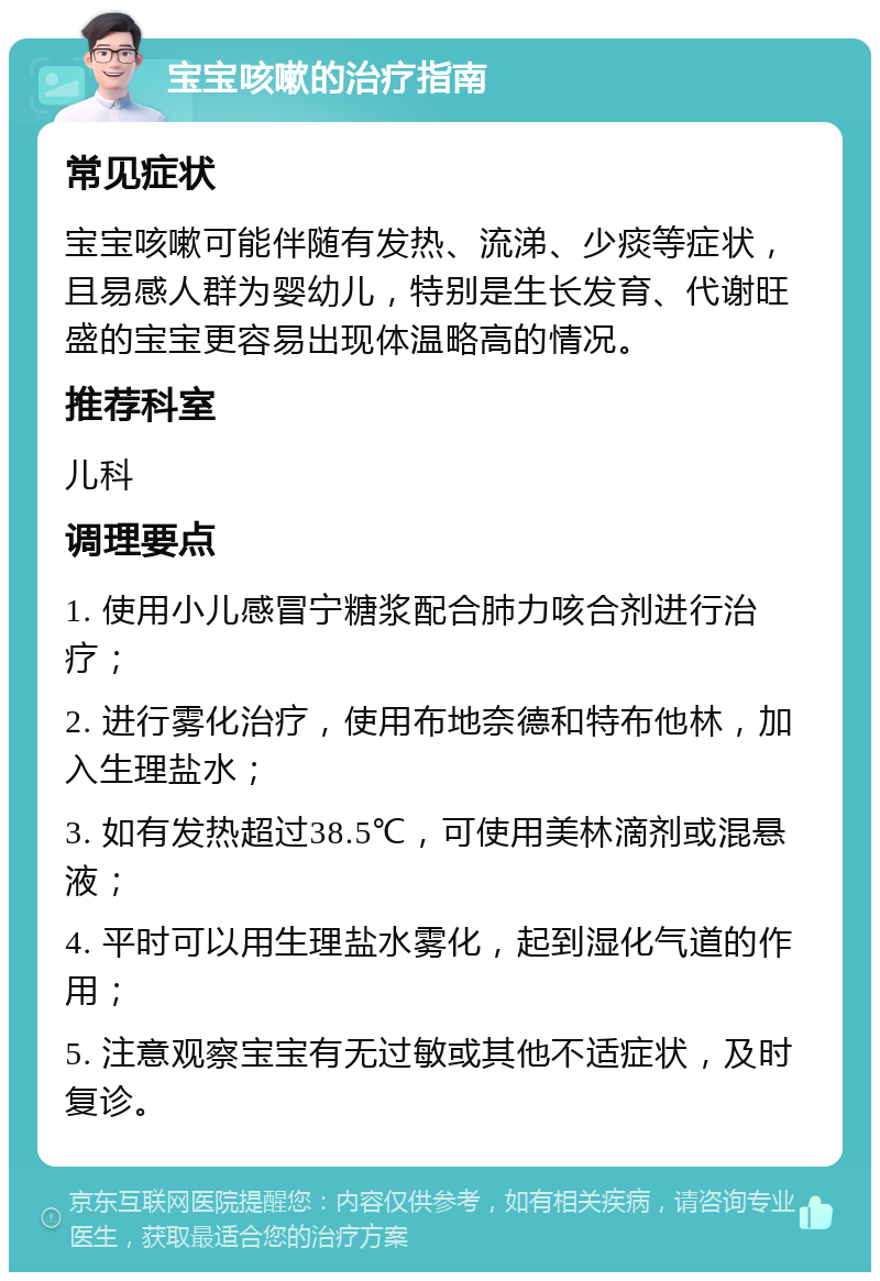 宝宝咳嗽的治疗指南 常见症状 宝宝咳嗽可能伴随有发热、流涕、少痰等症状，且易感人群为婴幼儿，特别是生长发育、代谢旺盛的宝宝更容易出现体温略高的情况。 推荐科室 儿科 调理要点 1. 使用小儿感冒宁糖浆配合肺力咳合剂进行治疗； 2. 进行雾化治疗，使用布地奈德和特布他林，加入生理盐水； 3. 如有发热超过38.5℃，可使用美林滴剂或混悬液； 4. 平时可以用生理盐水雾化，起到湿化气道的作用； 5. 注意观察宝宝有无过敏或其他不适症状，及时复诊。