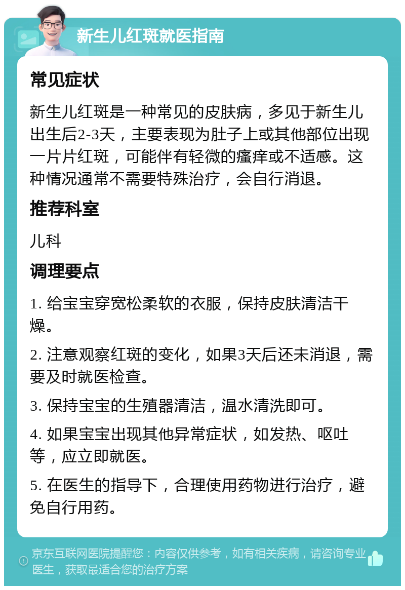 新生儿红斑就医指南 常见症状 新生儿红斑是一种常见的皮肤病，多见于新生儿出生后2-3天，主要表现为肚子上或其他部位出现一片片红斑，可能伴有轻微的瘙痒或不适感。这种情况通常不需要特殊治疗，会自行消退。 推荐科室 儿科 调理要点 1. 给宝宝穿宽松柔软的衣服，保持皮肤清洁干燥。 2. 注意观察红斑的变化，如果3天后还未消退，需要及时就医检查。 3. 保持宝宝的生殖器清洁，温水清洗即可。 4. 如果宝宝出现其他异常症状，如发热、呕吐等，应立即就医。 5. 在医生的指导下，合理使用药物进行治疗，避免自行用药。