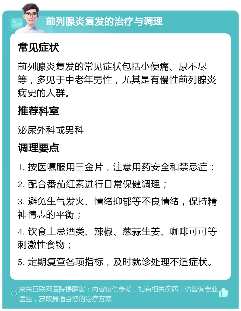 前列腺炎复发的治疗与调理 常见症状 前列腺炎复发的常见症状包括小便痛、尿不尽等，多见于中老年男性，尤其是有慢性前列腺炎病史的人群。 推荐科室 泌尿外科或男科 调理要点 1. 按医嘱服用三金片，注意用药安全和禁忌症； 2. 配合番茄红素进行日常保健调理； 3. 避免生气发火、情绪抑郁等不良情绪，保持精神情志的平衡； 4. 饮食上忌酒类、辣椒、葱蒜生姜、咖啡可可等刺激性食物； 5. 定期复查各项指标，及时就诊处理不适症状。