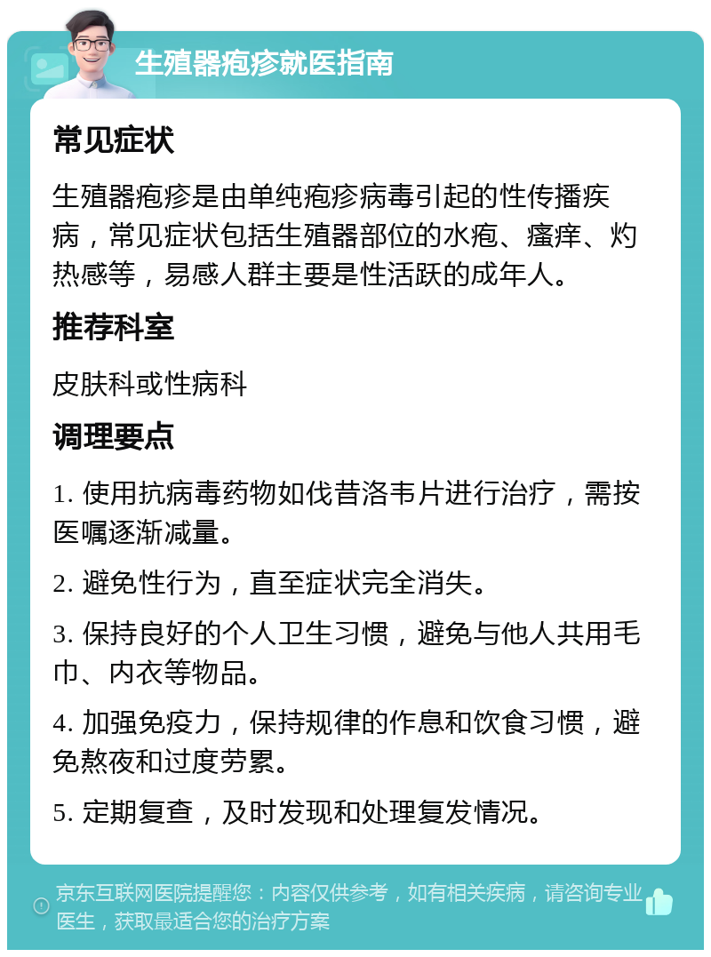 生殖器疱疹就医指南 常见症状 生殖器疱疹是由单纯疱疹病毒引起的性传播疾病，常见症状包括生殖器部位的水疱、瘙痒、灼热感等，易感人群主要是性活跃的成年人。 推荐科室 皮肤科或性病科 调理要点 1. 使用抗病毒药物如伐昔洛韦片进行治疗，需按医嘱逐渐减量。 2. 避免性行为，直至症状完全消失。 3. 保持良好的个人卫生习惯，避免与他人共用毛巾、内衣等物品。 4. 加强免疫力，保持规律的作息和饮食习惯，避免熬夜和过度劳累。 5. 定期复查，及时发现和处理复发情况。