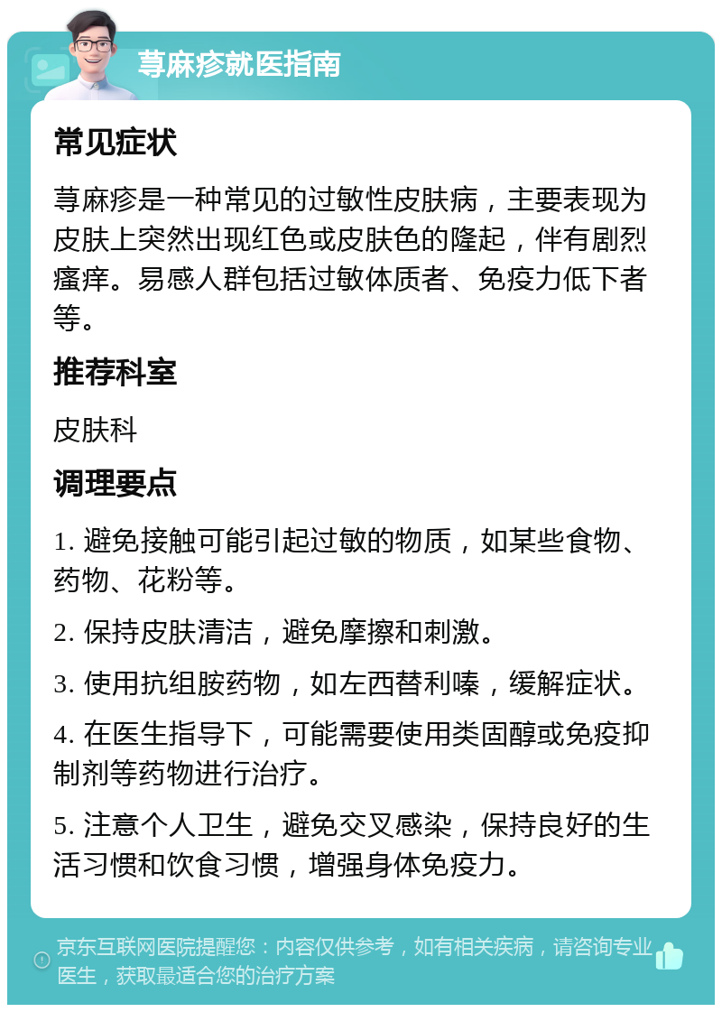 荨麻疹就医指南 常见症状 荨麻疹是一种常见的过敏性皮肤病，主要表现为皮肤上突然出现红色或皮肤色的隆起，伴有剧烈瘙痒。易感人群包括过敏体质者、免疫力低下者等。 推荐科室 皮肤科 调理要点 1. 避免接触可能引起过敏的物质，如某些食物、药物、花粉等。 2. 保持皮肤清洁，避免摩擦和刺激。 3. 使用抗组胺药物，如左西替利嗪，缓解症状。 4. 在医生指导下，可能需要使用类固醇或免疫抑制剂等药物进行治疗。 5. 注意个人卫生，避免交叉感染，保持良好的生活习惯和饮食习惯，增强身体免疫力。