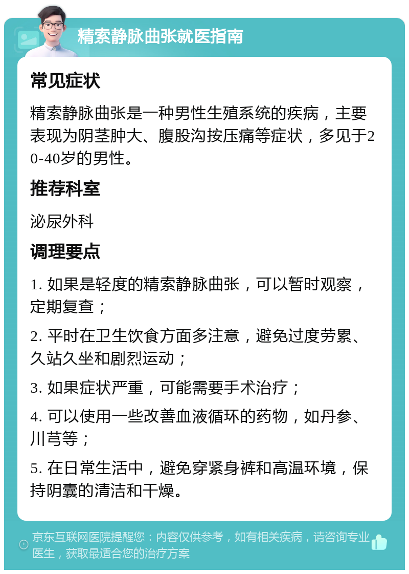 精索静脉曲张就医指南 常见症状 精索静脉曲张是一种男性生殖系统的疾病，主要表现为阴茎肿大、腹股沟按压痛等症状，多见于20-40岁的男性。 推荐科室 泌尿外科 调理要点 1. 如果是轻度的精索静脉曲张，可以暂时观察，定期复查； 2. 平时在卫生饮食方面多注意，避免过度劳累、久站久坐和剧烈运动； 3. 如果症状严重，可能需要手术治疗； 4. 可以使用一些改善血液循环的药物，如丹参、川芎等； 5. 在日常生活中，避免穿紧身裤和高温环境，保持阴囊的清洁和干燥。