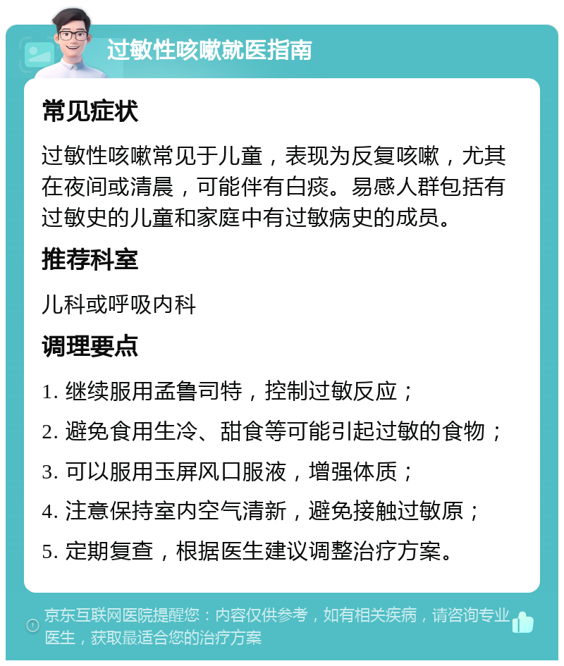 过敏性咳嗽就医指南 常见症状 过敏性咳嗽常见于儿童，表现为反复咳嗽，尤其在夜间或清晨，可能伴有白痰。易感人群包括有过敏史的儿童和家庭中有过敏病史的成员。 推荐科室 儿科或呼吸内科 调理要点 1. 继续服用孟鲁司特，控制过敏反应； 2. 避免食用生冷、甜食等可能引起过敏的食物； 3. 可以服用玉屏风口服液，增强体质； 4. 注意保持室内空气清新，避免接触过敏原； 5. 定期复查，根据医生建议调整治疗方案。