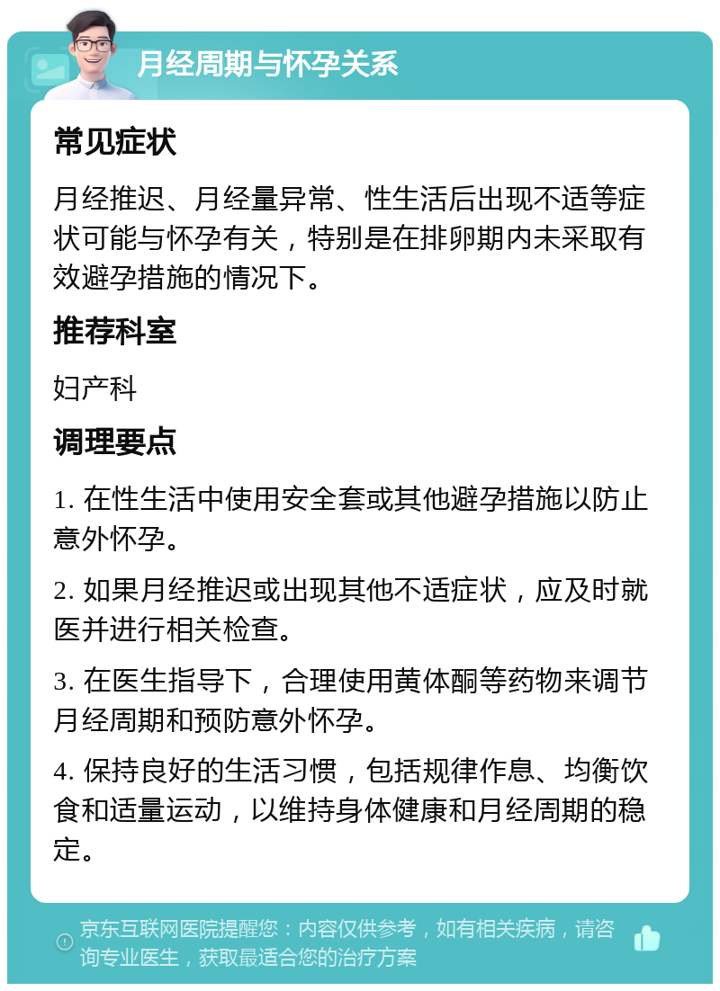 月经周期与怀孕关系 常见症状 月经推迟、月经量异常、性生活后出现不适等症状可能与怀孕有关，特别是在排卵期内未采取有效避孕措施的情况下。 推荐科室 妇产科 调理要点 1. 在性生活中使用安全套或其他避孕措施以防止意外怀孕。 2. 如果月经推迟或出现其他不适症状，应及时就医并进行相关检查。 3. 在医生指导下，合理使用黄体酮等药物来调节月经周期和预防意外怀孕。 4. 保持良好的生活习惯，包括规律作息、均衡饮食和适量运动，以维持身体健康和月经周期的稳定。