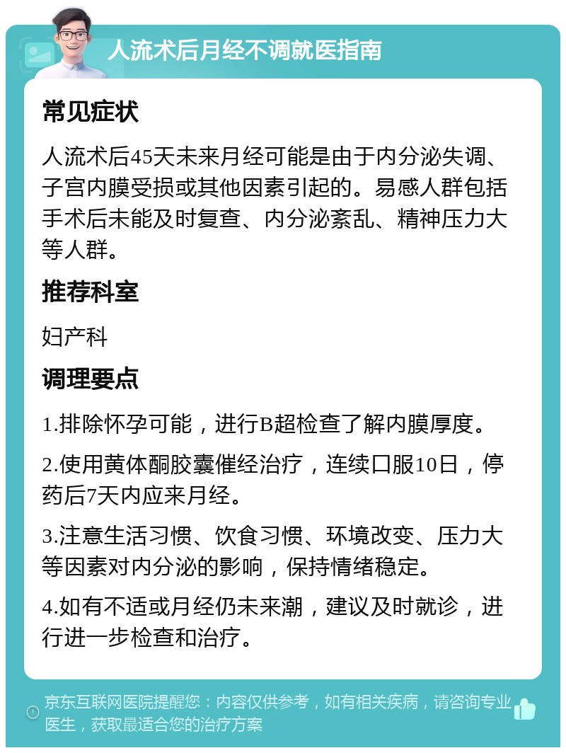 人流术后月经不调就医指南 常见症状 人流术后45天未来月经可能是由于内分泌失调、子宫内膜受损或其他因素引起的。易感人群包括手术后未能及时复查、内分泌紊乱、精神压力大等人群。 推荐科室 妇产科 调理要点 1.排除怀孕可能，进行B超检查了解内膜厚度。 2.使用黄体酮胶囊催经治疗，连续口服10日，停药后7天内应来月经。 3.注意生活习惯、饮食习惯、环境改变、压力大等因素对内分泌的影响，保持情绪稳定。 4.如有不适或月经仍未来潮，建议及时就诊，进行进一步检查和治疗。