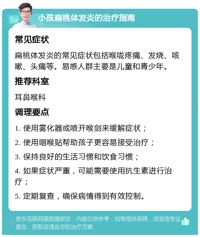 小孩扁桃体发炎的治疗指南 常见症状 扁桃体发炎的常见症状包括喉咙疼痛、发烧、咳嗽、头痛等。易感人群主要是儿童和青少年。 推荐科室 耳鼻喉科 调理要点 1. 使用雾化器或喷开喉剑来缓解症状； 2. 使用咽喉贴帮助孩子更容易接受治疗； 3. 保持良好的生活习惯和饮食习惯； 4. 如果症状严重，可能需要使用抗生素进行治疗； 5. 定期复查，确保病情得到有效控制。